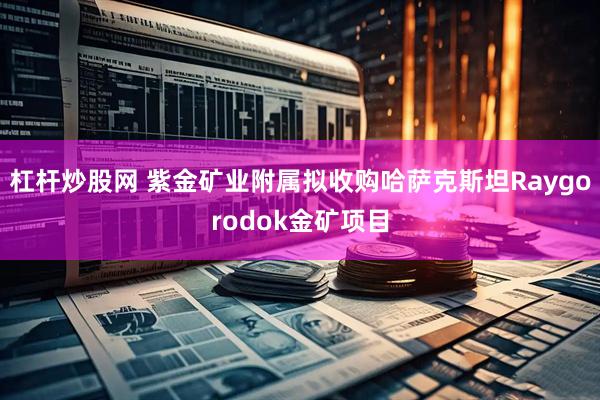 杠杆炒股网 紫金矿业附属拟收购哈萨克斯坦Raygorodok金矿项目