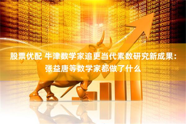 股票优配 牛津数学家追更当代素数研究新成果：张益唐等数学家都做了什么