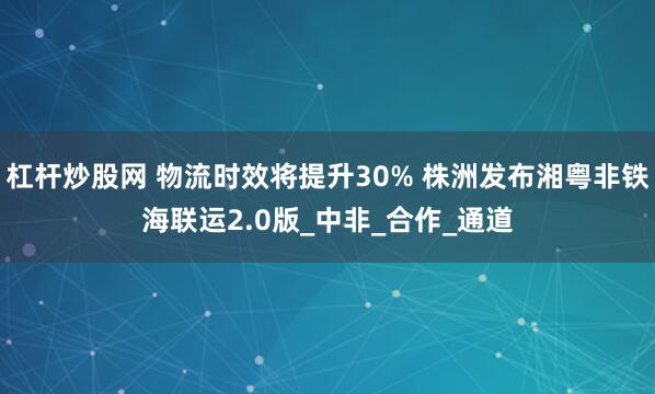 杠杆炒股网 物流时效将提升30% 株洲发布湘粤非铁海联运2.0版_中非_合作_通道