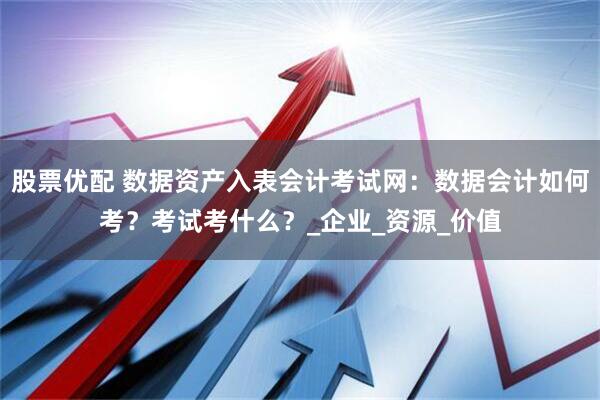 股票优配 数据资产入表会计考试网：数据会计如何考？考试考什么？_企业_资源_价值