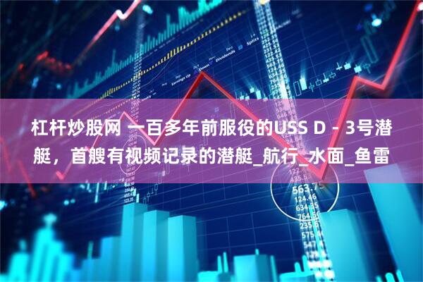杠杆炒股网 一百多年前服役的USS D - 3号潜艇，首艘有视频记录的潜艇_航行_水面_鱼雷