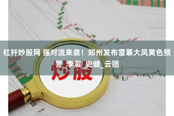 杠杆炒股网 强对流来袭！郑州发布雷暴大风黄色预警_李震_史健_云团
