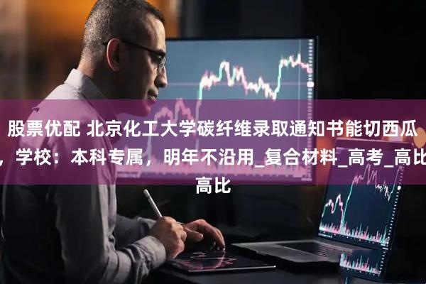 股票优配 北京化工大学碳纤维录取通知书能切西瓜，学校：本科专属，明年不沿用_复合材料_高考_高比