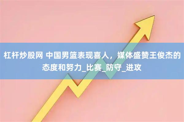 杠杆炒股网 中国男篮表现喜人，媒体盛赞王俊杰的态度和努力_比赛_防守_进攻