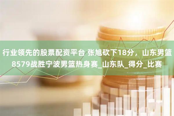行业领先的股票配资平台 张旭砍下18分，山东男篮8579战胜宁波男篮热身赛_山东队_得分_比赛