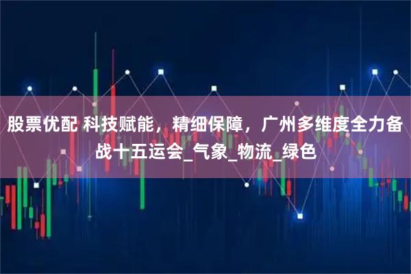 股票优配 科技赋能，精细保障，广州多维度全力备战十五运会_气象_物流_绿色