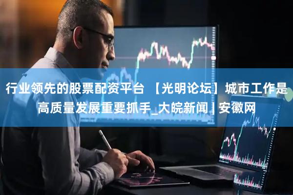 行业领先的股票配资平台 【光明论坛】城市工作是高质量发展重要抓手_大皖新闻 | 安徽网