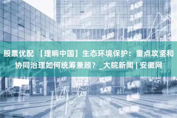 股票优配 【理响中国】生态环境保护：重点攻坚和协同治理如何统筹兼顾？_大皖新闻 | 安徽网