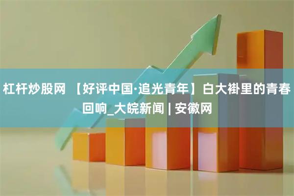 杠杆炒股网 【好评中国·追光青年】白大褂里的青春回响_大皖新闻 | 安徽网