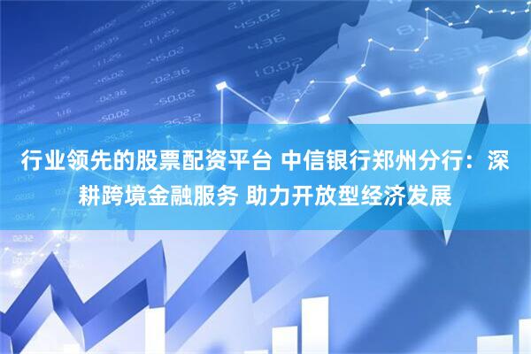行业领先的股票配资平台 中信银行郑州分行：深耕跨境金融服务 助力开放型经济发展