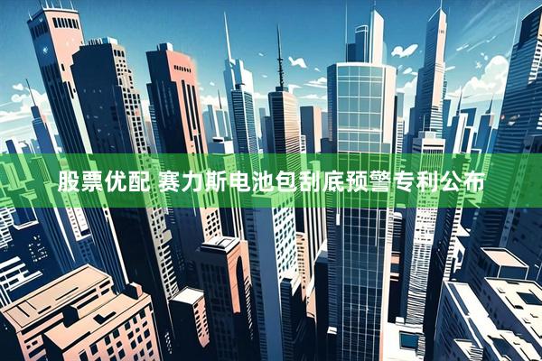 股票优配 赛力斯电池包刮底预警专利公布