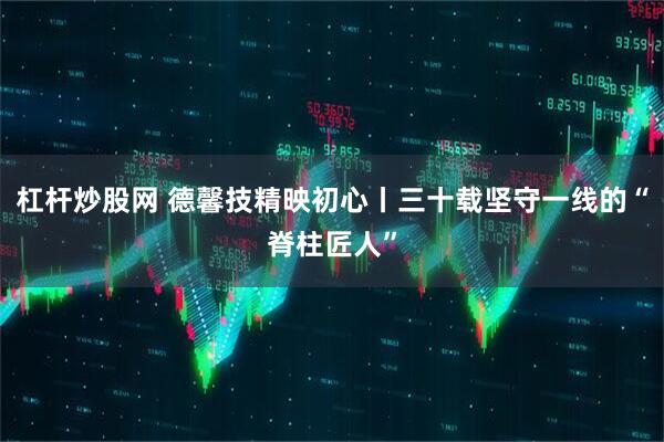 杠杆炒股网 德馨技精映初心丨三十载坚守一线的“脊柱匠人”