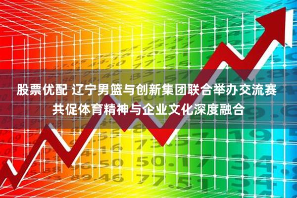 股票优配 辽宁男篮与创新集团联合举办交流赛 共促体育精神与企业文化深度融合