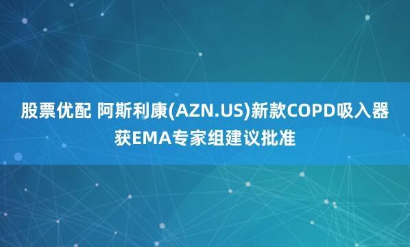 股票优配 阿斯利康(AZN.US)新款COPD吸入器获EMA专家组建议批准