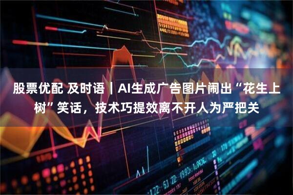 股票优配 及时语｜AI生成广告图片闹出“花生上树”笑话，技术巧提效离不开人为严把关