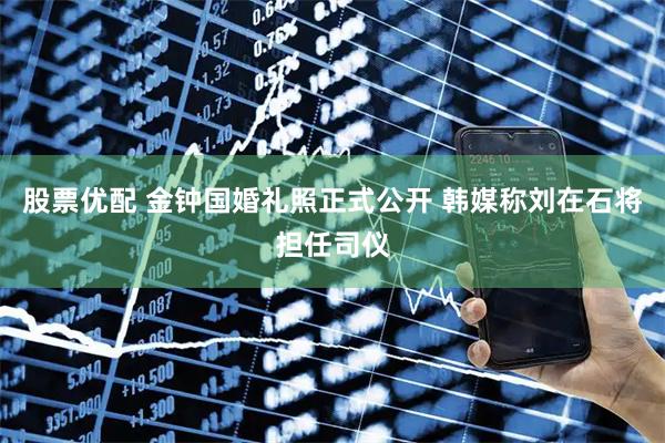 股票优配 金钟国婚礼照正式公开 韩媒称刘在石将担任司仪