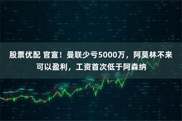 股票优配 官宣！曼联少亏5000万，阿莫林不来可以盈利，工资首次低于阿森纳