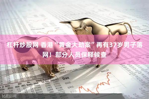 杠杆炒股网 香港“黄金大劫案”再有37岁男子落网！部分人员保释候查
