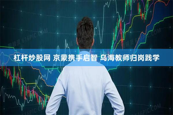 杠杆炒股网 京蒙携手启智 乌海教师归岗践学