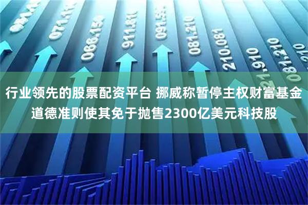 行业领先的股票配资平台 挪威称暂停主权财富基金道德准则使其免于抛售2300亿美元科技股